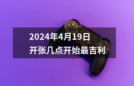 2024年4月19日开张几点开始最吉利-第1张-游戏资讯-智辉网络