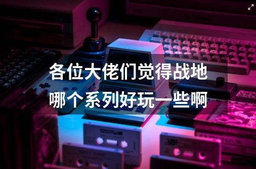 各位大佬们觉得战地哪个系列好玩一些啊-第1张-游戏资讯-智辉网络