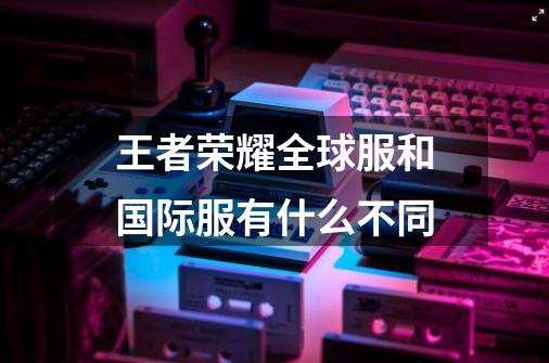 王者荣耀全球服和国际服有什么不同-第1张-游戏资讯-智辉网络