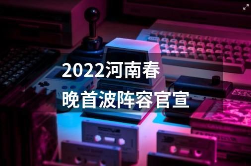 2022河南春晚首波阵容官宣-第1张-游戏资讯-智辉网络