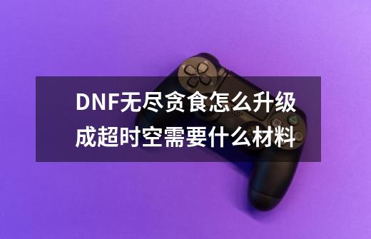 DNF无尽贪食怎么升级成超时空需要什么材料-第1张-游戏资讯-智辉网络