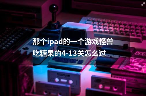 那个ipad的一个游戏怪兽吃糖果的4-13关怎么过-第1张-游戏资讯-智辉网络