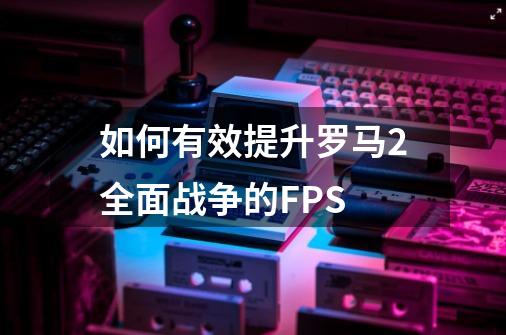 如何有效提升罗马2全面战争的FPS-第1张-游戏资讯-智辉网络