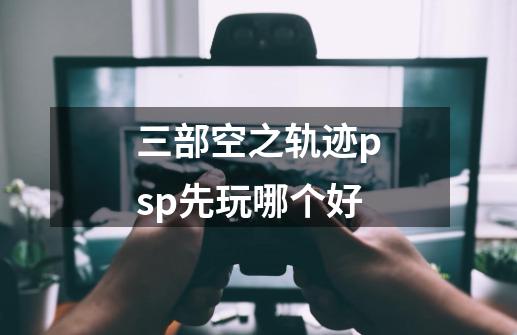 三部空之轨迹psp先玩哪个好-第1张-游戏资讯-智辉网络