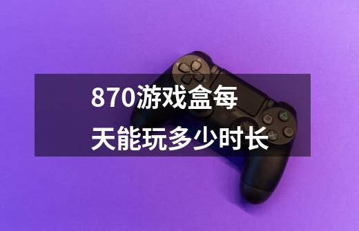 870游戏盒每天能玩多少时长-第1张-游戏资讯-智辉网络