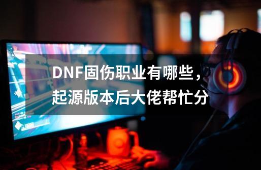 DNF固伤职业有哪些，起源版本后.大佬帮忙分-第1张-游戏资讯-智辉网络