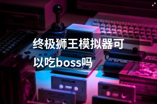 终极狮王模拟器可以吃boss吗-第1张-游戏资讯-智辉网络