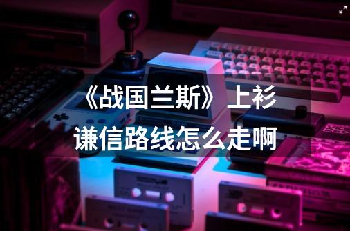 《战国兰斯》上衫谦信路线怎么走啊-第1张-游戏资讯-智辉网络