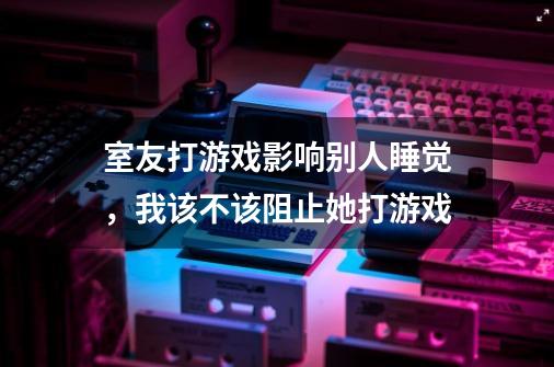 室友打游戏影响别人睡觉，我该不该阻止她打游戏-第1张-游戏资讯-智辉网络