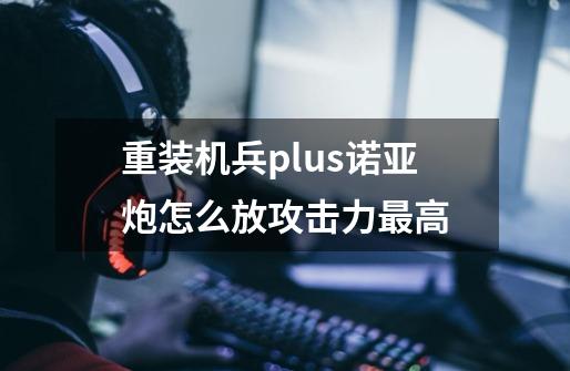 重装机兵plus诺亚炮怎么放攻击力最高-第1张-游戏资讯-智辉网络