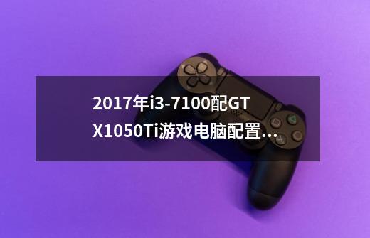 2017年i3-7100配GTX1050Ti游戏电脑配置推荐多少钱-第1张-游戏资讯-智辉网络