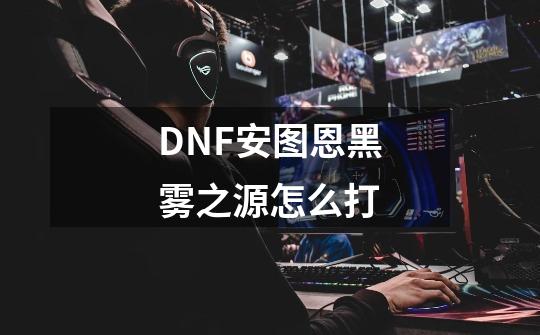 DNF安图恩黑雾之源怎么打-第1张-游戏资讯-智辉网络