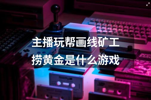 主播玩帮画线矿工捞黄金是什么游戏-第1张-游戏资讯-智辉网络