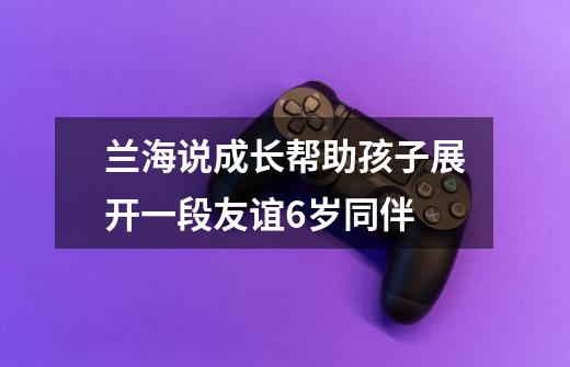 兰海说成长帮助孩子展开一段友谊6岁+同伴-第1张-游戏资讯-智辉网络