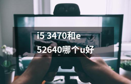 i5 3470和e52640哪个u好-第1张-游戏资讯-智辉网络