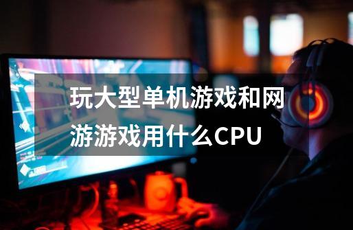 玩大型单机游戏和网游游戏用什么CPU-第1张-游戏资讯-智辉网络