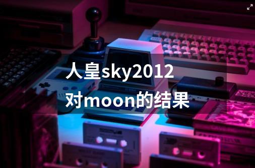 人皇sky2012对moon的结果-第1张-游戏资讯-智辉网络