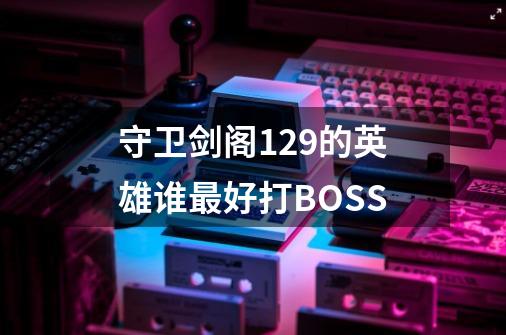 守卫剑阁1.29的英雄谁最好打BOSS-第1张-游戏资讯-智辉网络