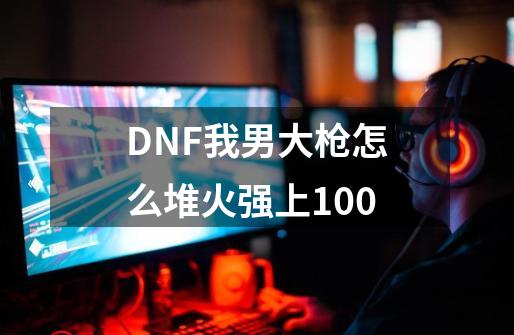 DNF我男大枪怎么堆火强上100-第1张-游戏资讯-智辉网络