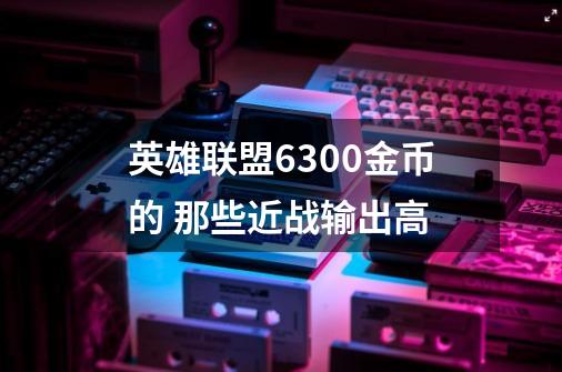 英雄联盟6300金币的 那些近战输出高-第1张-游戏资讯-智辉网络