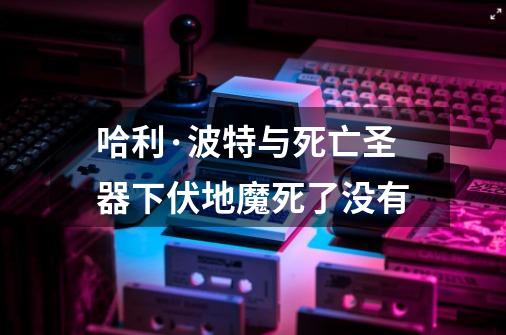 哈利·波特与死亡圣器下伏地魔死了没有-第1张-游戏资讯-智辉网络