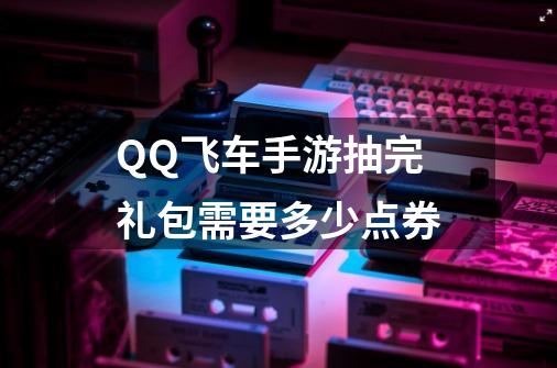 QQ飞车手游抽完礼包需要多少点券-第1张-游戏资讯-智辉网络