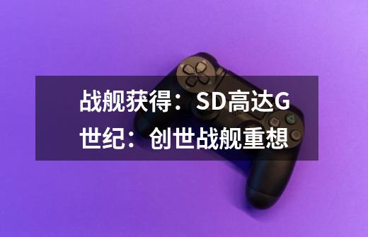 战舰获得：SD高达G世纪：创世战舰重想-第1张-游戏资讯-智辉网络