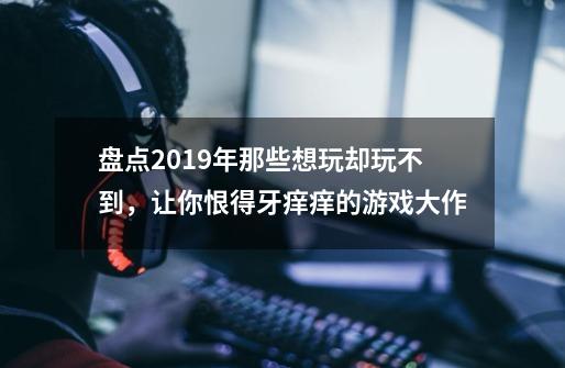 盘点2019年那些想玩却玩不到，让你恨得牙痒痒的游戏大作-第1张-游戏资讯-智辉网络