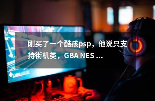 刚买了一个酷孩psp，他说只支持街机类，GBA NES 。型号是RS-02。能不能玩大型-第1张-游戏资讯-智辉网络