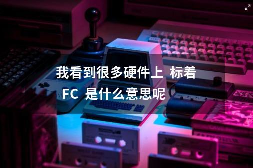 我看到很多硬件上  标着  FC  是什么意思呢-第1张-游戏资讯-智辉网络