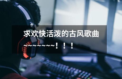 求欢快活泼的古风歌曲~~~~~~~！！！-第1张-游戏资讯-智辉网络