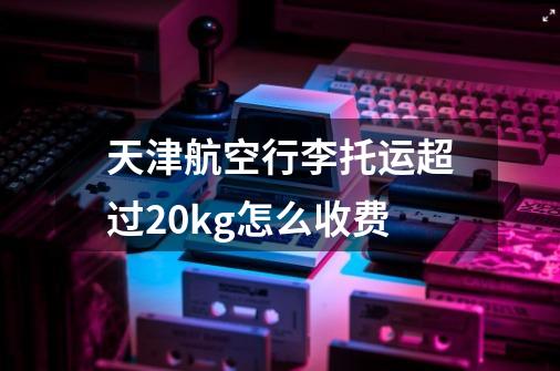 天津航空行李托运超过20kg怎么收费-第1张-游戏资讯-智辉网络