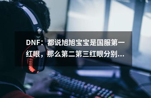 DNF：都说旭旭宝宝是国服第一红眼，那么第二第三红眼分别都是谁-第1张-游戏资讯-智辉网络