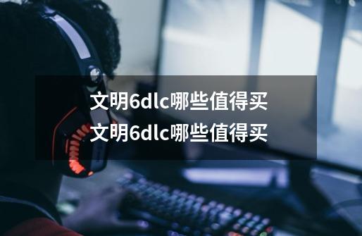 文明6dlc哪些值得买 文明6dlc哪些值得买-第1张-游戏资讯-智辉网络