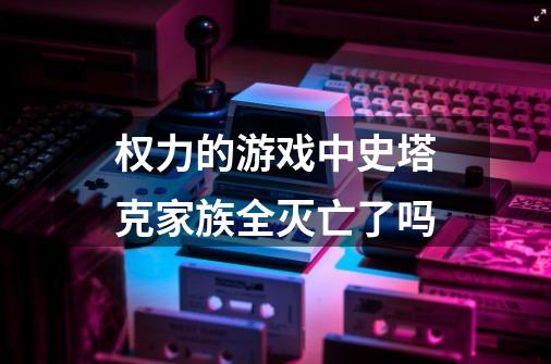 权力的游戏中史塔克家族全灭亡了吗-第1张-游戏资讯-智辉网络