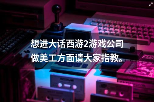 想进大话西游2游戏公司做美工方面...请大家指教。-第1张-游戏资讯-智辉网络