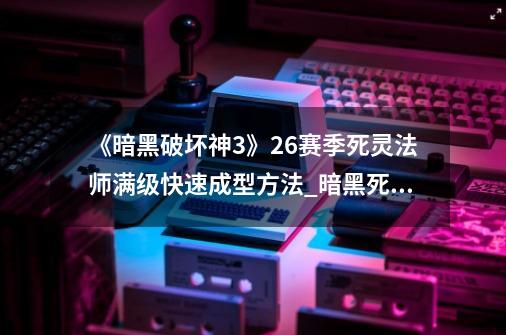 《暗黑破坏神3》26赛季死灵法师满级快速成型方法_暗黑死灵法师开荒加点-第1张-游戏资讯-智辉网络