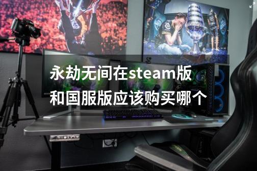 永劫无间在steam版和国服版应该购买哪个-第1张-游戏资讯-智辉网络