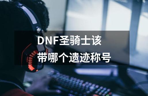 DNF圣骑士该带哪个遗迹称号-第1张-游戏资讯-智辉网络