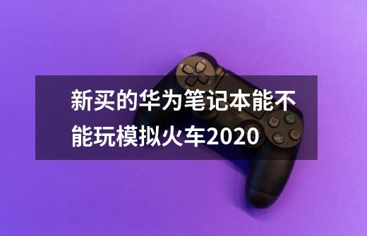 新买的华为笔记本能不能玩模拟火车2020-第1张-游戏资讯-智辉网络