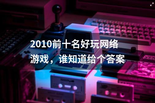 2010前十名好玩网络游戏，谁知道给个答案-第1张-游戏资讯-智辉网络