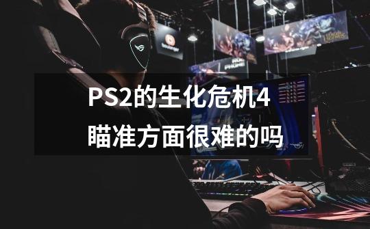 PS2的生化危机4瞄准方面很难的吗-第1张-游戏资讯-智辉网络