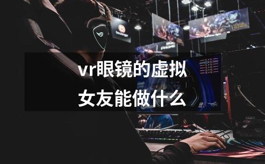 vr眼镜的虚拟女友能做什么-第1张-游戏资讯-智辉网络