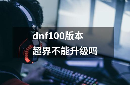 dnf100版本超界不能升级吗-第1张-游戏资讯-智辉网络