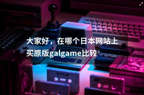 大家好，在哪个日本网站上买原版galgame比较-第1张-游戏资讯-智辉网络