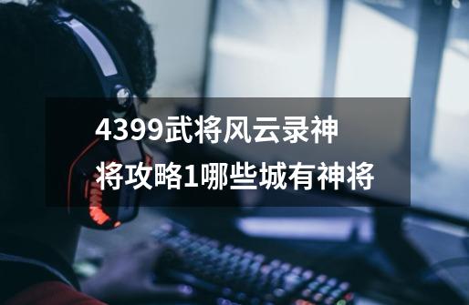 4399武将风云录神将攻略1哪些城有神将-第1张-游戏资讯-智辉网络