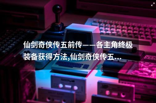 仙剑奇侠传五前传——各主角终极装备获得方法,仙剑奇侠传五外传支线攻略-第1张-游戏资讯-智辉网络