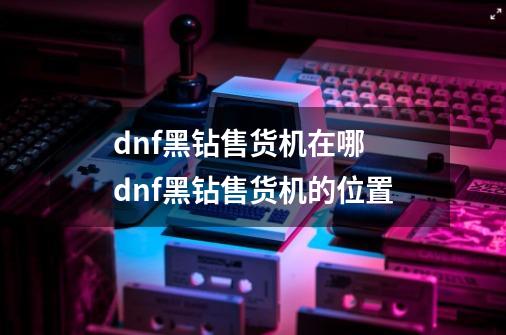 dnf黑钻售货机在哪 dnf黑钻售货机的位置-第1张-游戏资讯-智辉网络