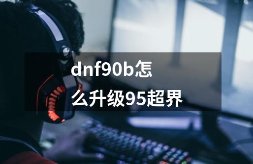 dnf90b怎么升级95超界-第1张-游戏资讯-智辉网络