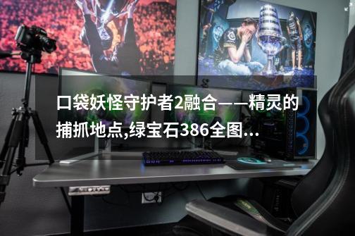 口袋妖怪守护者2融合——精灵的捕抓地点,绿宝石386全图鉴捕捉地点-第1张-游戏资讯-智辉网络